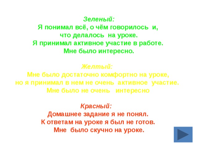 Зеленый: Я понимал всё, о чём говорилось  и, что делалось  на уроке.  Я принимал активное участие в работе.   Мне было интересно.  Желтый:   Мне было достаточно комфортно на уроке, но я принимал в нем не очень  активное  участие.   Мне было не очень   интересно    Красный:     Домашнее задание я не понял. К ответам на уроке я был не готов. Мне  было скучно на уроке. 