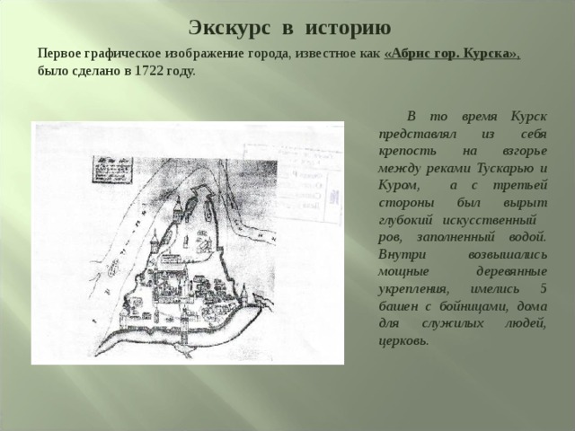 Экскурс в историю Первое графическое изображение города, известное как «Абрис гор. Курска» , было сделано в 1722 году.  В то время Курск представлял из себя крепость на взгорье между реками Тускарью и Куром, а с третьей стороны был вырыт глубокий искусственный ров, заполненный водой. Внутри возвышались мощные деревянные укрепления, имелись 5 башен с бойницами, дома для служилых людей, церковь. 