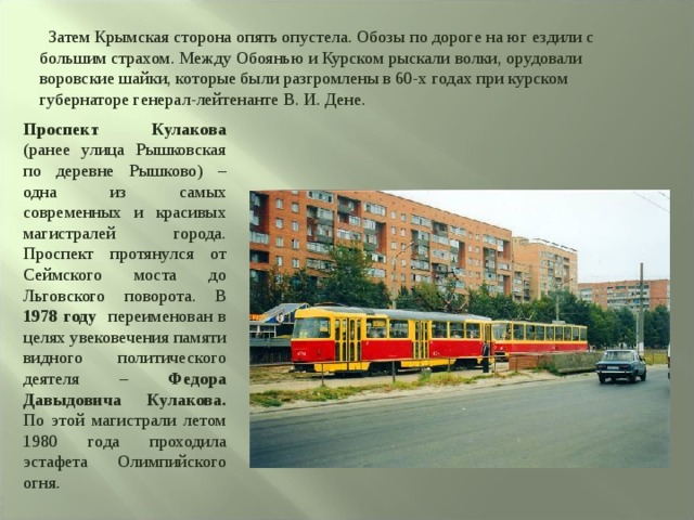 Затем Крымская сторона опять опустела. Обозы по дороге на юг ездили с большим страхом. Между Обоянью и Курском рыскали волки, орудовали воровские шайки, которые были разгромлены в 60-х годах при курском губернаторе генерал-лейтенанте В. И. Дене. Проспект Кулакова (ранее улица Рышковская по деревне Рышково) – одна из самых современных и красивых магистралей города. Проспект протянулся от Сеймского моста до Льговского поворота. В 1978 году переименован в целях увековечения памяти видного политического деятеля – Федора Давыдовича Кулакова. По этой магистрали летом 1980 года проходила эстафета Олимпийского огня. 