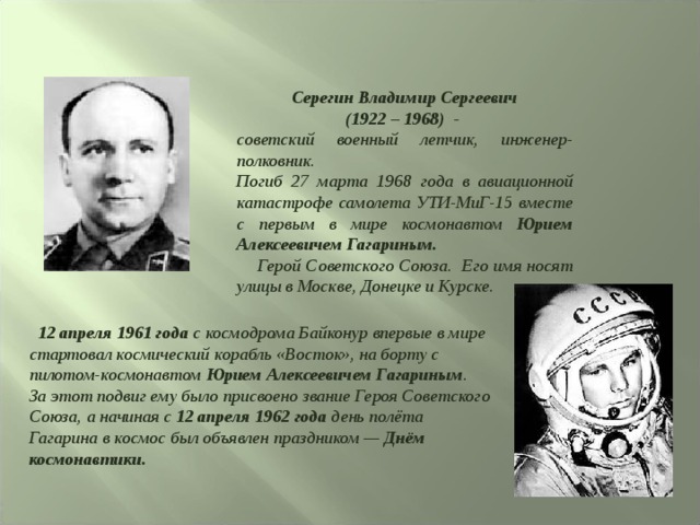  Серегин Владимир Сергеевич (1922 – 1968) - советский военный летчик, инженер-полковник. Погиб 27 марта 1968 года в авиационной катастрофе самолета УТИ-МиГ-15 вместе с первым в мире космонавтом Юрием Алексеевичем Гагариным.  Герой Советского Союза. Его имя носят улицы в Москве, Донецке и Курске.  12 апреля 1961 года с космодрома Байконур впервые в мире стартовал космический корабль «Восток», на борту с пилотом-космонавтом Юрием Алексеевичем Гагариным . За этот подвиг ему было присвоено звание Героя Советского Союза, а начиная с 12 апреля 1962 года день полёта Гагарина в космос был объявлен праздником — Днём космонавтики.  