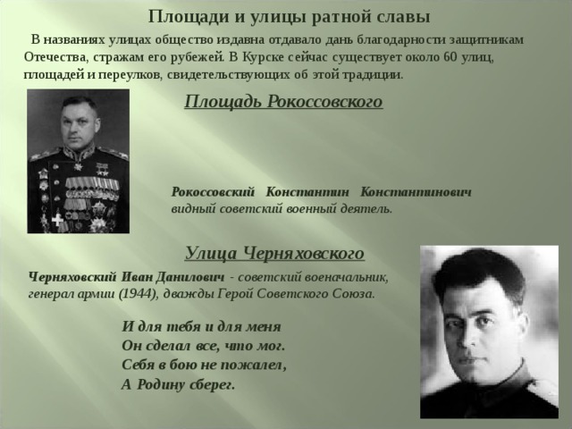  Площади и улицы ратной славы  В названиях улицах общество издавна отдавало дань благодарности защитникам Отечества, стражам его рубежей. В Курске сейчас существует около 60 улиц, площадей и переулков, свидетельствующих об этой традиции. Площадь Рокоссовского Рокоссовский Константин Константинович видный советский военный деятель. Улица Черняховского Черняховский Иван Данилович - советский военачальник, генерал армии (1944), дважды Герой Советского Союза. И для тебя и для меня Он сделал все, что мог. Себя в бою не пожалел, А Родину сберег. 