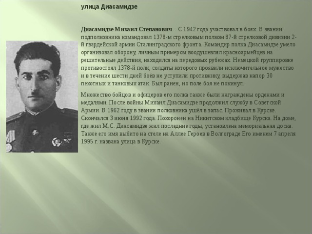 улица Диасамидзе  Диасамидзе Михаил Степанович . С 1942 года участвовал в боях. В звании подполковника командовал 1378-м стрелковым полком 87-й стрелковой дивизии 2-й гвардейской армии Сталинградского фронта. Командир полка Диасамидзе умело организовал оборону, личным примером воодушевлял красноармейцев на решительные действия, находился на передовых рубежах. Немецкой группировке противостоял 1378-й полк, солдаты которого проявили исключительное мужество и в течение шести дней боёв не уступили противнику, выдержав напор 30 пехотных и танковых атак. Был ранен, но поле боя не покинул. Множество бойцов и офицеров его полка также были награждены орденами и медалями. После войны Михаил Диасамидзе продолжил службу в Советской Армии. В 1962 году в звании полковника ушёл в запас. Проживал в Курске. Скончался 3 июня 1992 года. Похоронен на Никитском кладбище Курска. На доме, где жил М.С. Диасамидзе жил последние годы, установлена мемориальная доска. Также его имя выбито на стеле на Аллее Героев в Волгограде Его именем 7 апреля 1995 г. названа улица в Курске. 