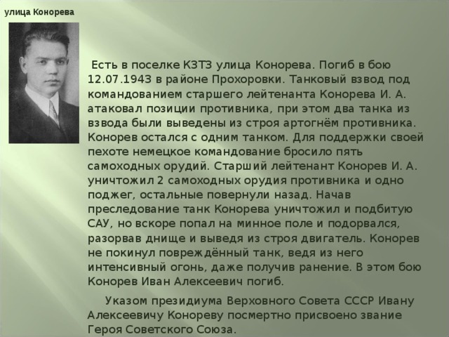 улица Конорева  Есть в поселке КЗТЗ улица Конорева. Погиб в бою 12.07.1943 в районе Прохоровки. Танковый взвод под командованием старшего лейтенанта Конорева И. А. атаковал позиции противника, при этом два танка из взвода были выведены из строя артогнём противника. Конорев остался с одним танком. Для поддержки своей пехоте немецкое командование бросило пять самоходных орудий. Старший лейтенант Конорев И. А. уничтожил 2 самоходных орудия противника и одно поджег, остальные повернули назад. Начав преследование танк Конорева уничтожил и подбитую САУ, но вскоре попал на минное поле и подорвался, разорвав днище и выведя из строя двигатель. Конорев не покинул повреждённый танк, ведя из него интенсивный огонь, даже получив ранение. В этом бою Конорев Иван Алексеевич погиб.  Указом президиума Верховного Совета СССР Ивану Алексеевичу Конореву посмертно присвоено звание Героя Советского Союза. 