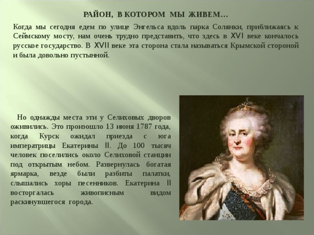 РАЙОН, В КОТОРОМ МЫ ЖИВЕМ… Когда мы сегодня едем по улице Энгельса вдоль парка Солянки, приближаясь к Сеймскому мосту, нам очень трудно представить, что здесь в XVI веке кончалось русское государство. В XVII веке эта сторона стала называться Крымской стороной и была довольно пустынной.  Но однажды места эти у Селиховых дворов оживились. Это произошло 13 июня 1787 года, когда Курск ожидал приезда с юга императрицы Екатерины II . До 100 тысяч человек поселились около Селиховой станции под открытым небом. Развернулась богатая ярмарка, везде были разбиты палатки, слышались хоры песенников. Екатерина II восторгалась живописным видом раскинувшегося города. 