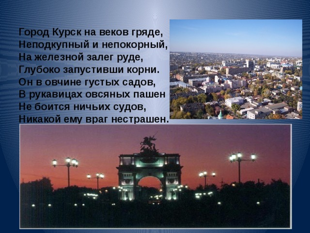 Город Курск на веков гряде,  Неподкупный и непокорный,  На железной залег руде,  Глубоко запустивши корни.  Он в овчине густых садов,  В рукавицах овсяных пашен  Не боится ничьих судов,  Никакой ему враг нестрашен.   