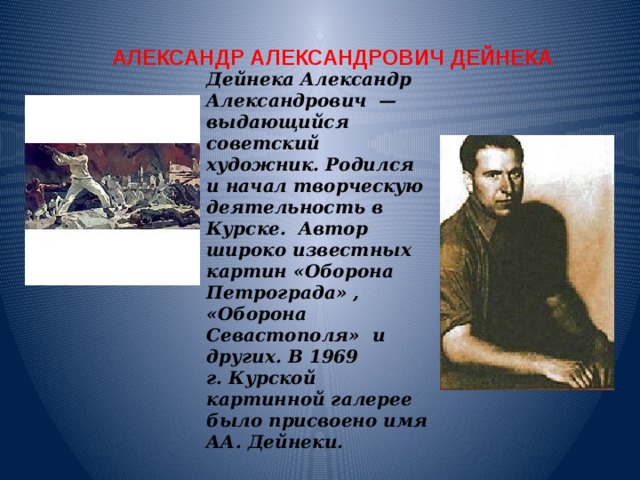 АЛЕКСАНДР АЛЕКСАНДРОВИЧ ДЕЙНЕКА Дейнека Александр Александрович  — выдающийся советский художник. Родился и начал творческую деятельность в Курске. Автор широко известных картин «Оборона Петрограда» , «Оборона Севастополя» и других. В 1969 г. Курской картинной галерее было присвоено имя АА. Дейнеки.   