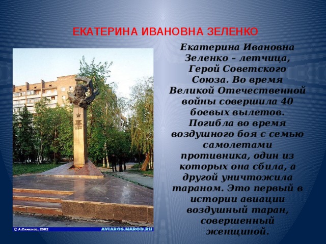 ЕКАТЕРИНА ИВАНОВНА ЗЕЛЕНКО Екатерина Ивановна Зеленко – летчица, Герой Советского Союза. Во время Великой Отечественной войны совершила 40 боевых вылетов. Погибла во время воздушного боя с семью самолетами противника, один из которых она сбила, а другой уничтожила тараном. Это первый в истории авиации воздушный таран, совершенный женщиной. 