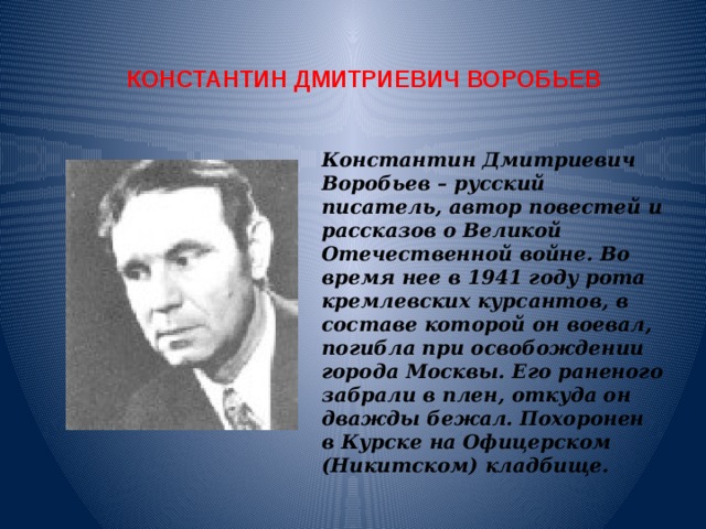 КОНСТАНТИН ДМИТРИЕВИЧ ВОРОБЬЕВ Константин Дмитриевич Воробьев – русский писатель, автор повестей и рассказов о Великой Отечественной войне. Во время нее в 1941 году рота кремлевских курсантов, в составе которой он воевал, погибла при освобождении города Москвы. Его раненого забрали в плен, откуда он дважды бежал. Похоронен в Курске на Офицерском (Никитском) кладбище. 