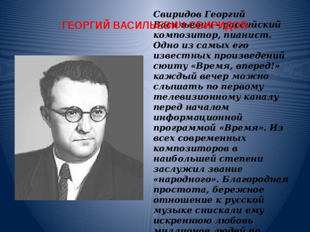 ГЕОРГИЙ ВАСИЛЬЕВИЧ СВИРИДОВ Свиридов Георгий Васильевич - российский композитор, пианист. Одно из самых его известных произведений сюиту «Время, вперед!» каждый вечер можно слышать по первому телевизионному каналу перед началом информационной программой «Время». Из всех современных композиторов в наибольшей степени заслужил звание «народного». Благородная простота, бережное отношение к русской музыке снискали ему искреннюю любовь миллионов людей по всему миру.      