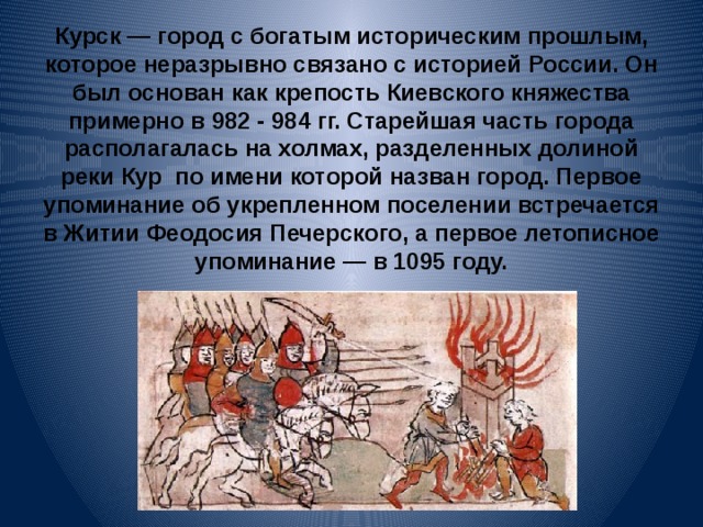          Курск — город с богатым историческим прошлым, которое неразрывно связано с историей России. Он был основан как крепость Киевского княжества примерно в 982 - 984 гг. Старейшая часть города располагалась на холмах, разделенных долиной реки Кур по имени которой назван город. Первое упоминание об укрепленном поселении встречается в Житии Феодосия Печерского, а первое летописное упоминание — в 1095 году.    