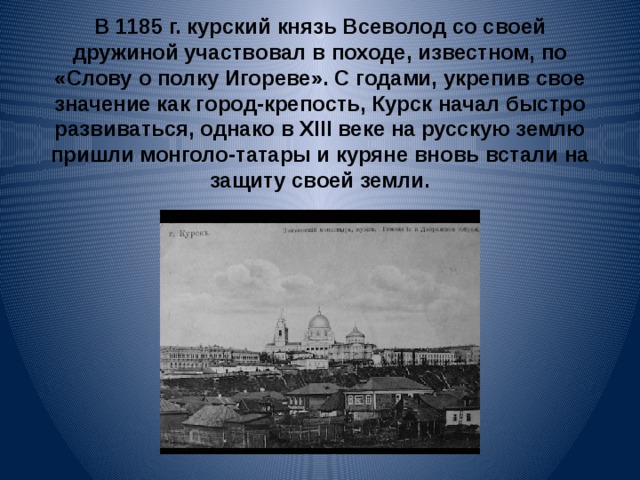 В 1185 г. курский князь Всеволод со своей дружиной участвовал в походе, известном, по «Слову о полку Игореве». С годами, укрепив свое значение как город-крепость, Курск начал быстро развиваться, однако в XIII веке на русскую землю пришли монголо-татары и куряне вновь встали на защиту своей земли. 