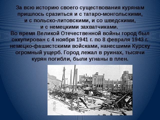 За всю историю своего существования курянам пришлось сразиться и с татаро-монгольскими, и с польско-литовскими, и со шведскими, и с немецкими захватчиками.  Во время Великой Отечественной войны город был оккупирован с 4 ноября 1941 г. по 8 февраля 1943 г. немецко-фашистскими войсками, нанесшими Курску огромный ущерб. Город лежал в руинах, тысячи курян погибли, были угнаны в плен.   