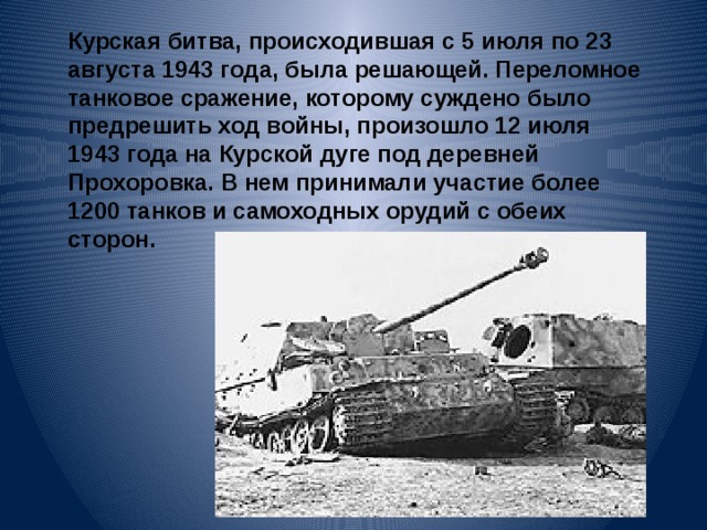 Курская битва, происходившая с 5 июля по 23 августа 1943 года, была решающей. Переломное танковое сражение, которому суждено было предрешить ход войны, произошло 12 июля 1943 года на Курской дуге под деревней Прохоровка. В нем принимали участие более 1200 танков и самоходных орудий с обеих сторон. 
