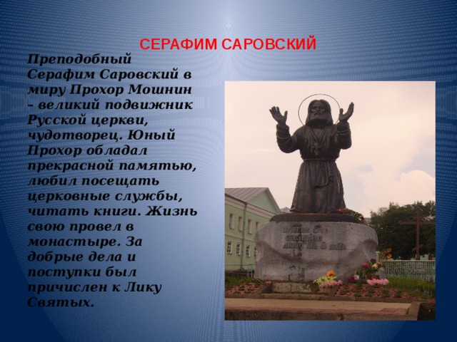 СЕРАФИМ САРОВСКИЙ Преподобный Серафим Саровский в миру Прохор Мошнин – великий подвижник Русской церкви, чудотворец. Юный Прохор обладал прекрасной памятью, любил посещать церковные службы, читать книги. Жизнь свою провел в монастыре. За добрые дела и поступки был причислен к Лику Святых. 