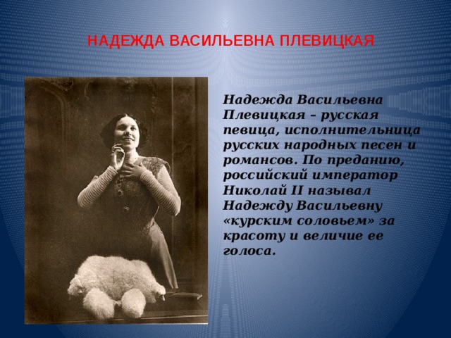 НАДЕЖДА ВАСИЛЬЕВНА ПЛЕВИЦКАЯ Надежда Васильевна Плевицкая – русская певица, исполнительница русских народных песен и романсов. По преданию, российский император Николай II называл Надежду Васильевну «курским соловьем» за красоту и величие ее голоса. 