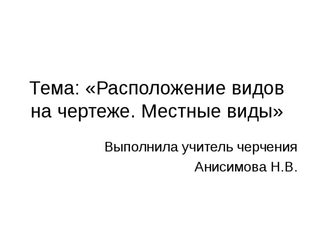 Тема: «Расположение видов на чертеже. Местные виды» Выполнила учитель черчения Анисимова Н.В. 