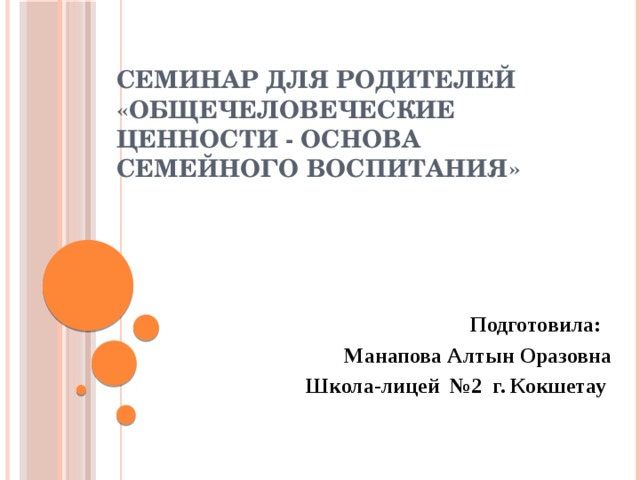 Семинар для родителей  «Общечеловеческие ценности - основа семейного воспитания»   Подготовила: Манапова Алтын Оразовна Школа-лицей №2 г. Кокшетау 