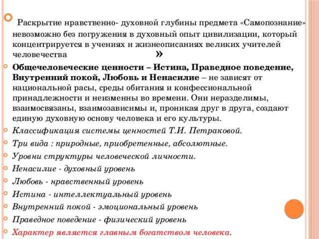 »  Раскрытие нравственно- духовной глубины предмета «Самопознание» невозможно без погружения в духовный опыт цивилизации, который концентрируется в учениях и жизнеописаниях великих учителей человечества Общечеловеческие ценности – Истина, Праведное поведение, Внутренний покой, Любовь и Ненасилие  – не зависят от национальной расы, среды обитания и конфессиональной принадлежности и неизменны во времени. Они неразделимы, взаимосвязаны, взаимозависимы и, проникая друг в друга, создают единую духовную основу человека и его культуры. Классификация системы ценностей Т.И. Петраковой. Три вида : природные, приобретенные, абсолютные. Уровни структуры человеческой личности. Ненасилие - духовный уровень Любовь - нравственный уровень Истина - интеллектуальный уровень Внутренний покой - эмоциональный уровень Праведное поведение - физический уровень Характер является главным богатством человека . 