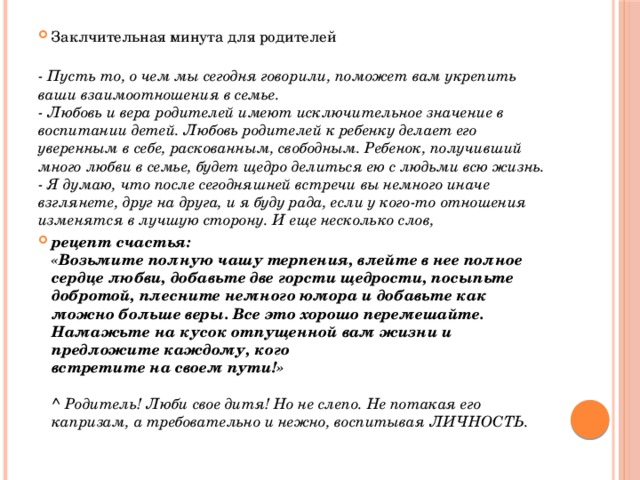 Заклчительная минута для родителей  - Пусть то, о чем мы сегодня говорили, поможет вам укрепить ваши взаимоотношения в семье.  - Любовь и вера родителей имеют исключительное значение в воспитании детей. Любовь родителей к ребенку делает его уверенным в себе, раскованным, свободным. Ребенок, получивший много любви в семье, будет щедро делиться ею с людьми всю жизнь.  - Я думаю, что после сегодняшней встречи вы немного иначе взглянете, друг на друга, и я буду рада, если у кого-то отношения изменятся в лучшую сторону. И еще несколько слов, рецепт счастья:  «Возьмите полную чашу терпения, влейте в нее полное   сердце любви, добавьте две горсти щедрости, посыпьте добротой, плесните немного юмора и добавьте как можно больше веры. Все это хорошо перемешайте. Намажьте на кусок отпущенной вам жизни и предложите каждому, кого   встретите на своем пути!»   ^ Родитель! Люби свое дитя! Но не слепо. Не потакая его капризам, а требовательно и нежно, воспитывая ЛИЧНОСТЬ. 