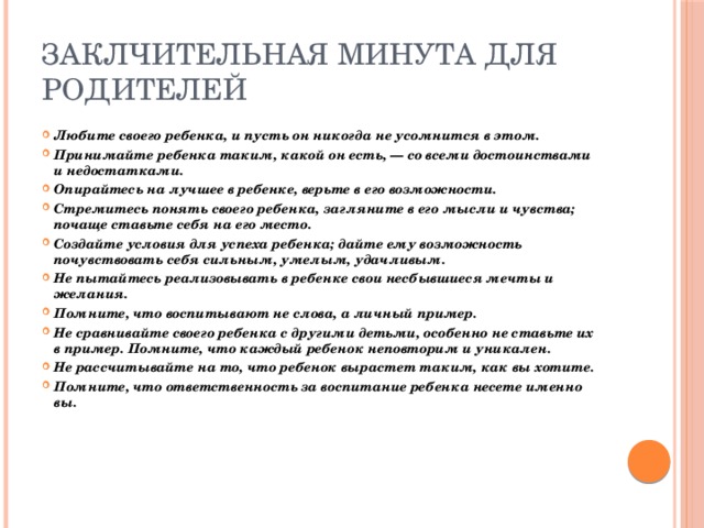 Заклчительная минута для родителей Любите своего ребенка, и пусть он никогда не усомнится в этом. Принимайте ребенка таким, какой он есть, — со всеми достоинствами и недостатками. Опирайтесь на лучшее в ребенке, верьте в его возможности. Стремитесь понять своего ребенка, загляните в его мысли и чувства; почаще ставьте себя на его место. Создайте условия для успеха ребенка; дайте ему возможность почувствовать себя сильным, умелым, удачливым. Не пытайтесь реализовывать в ребенке свои несбывшиеся мечты и желания. Помните, что воспитывают не слова, а личный пример. Не сравнивайте своего ребенка с другими детьми, особенно не ставьте их в пример. Помните, что каждый ребенок неповторим и уникален. Не рассчитывайте на то, что ребенок вырастет таким, как вы хотите. Помните, что ответственность за воспитание ребенка несете именно вы. 