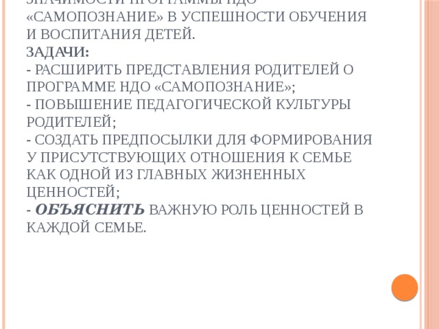   Цель:  создать условия для понимания значимости программы НДО «Самопознание» в успешности обучения и воспитания детей.  Задачи:  - расширить представления родителей о программе НДО «Самопознание»;  - повышение педагогической культуры родителей;  - создать предпосылки для формирования у присутствующих отношения к семье как одной из главных жизненных ценностей;  - Объяснить важную роль ценностей в каждой семье. 