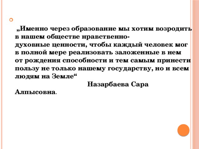    „ Именно через образование мы хотим возродить в нашем обществе   нравственно-духовные   ценности, чтобы каждый человек мог в полной мере реализовать заложенные в нем от рождения способности и тем самым принести пользу не только нашему государству, но и всем людям на Земле“   Назарбаева Сара Алпысовна .  