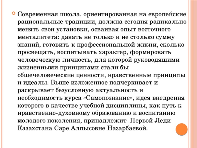 Современная школа, ориентированная на европейские рациональные традиции, должна сегодня радикально менять свои установки, осваивая опыт восточного менталитета: давать не только и не столько сумму знаний, готовить к профессиональной жизни, сколько просвещать, воспитывать характер, формировать человеческую личность, для которой руководящими жизненными принципами стали бы  общечеловеческие ценности, нравственные принципы и идеалы. Выше изложенное подчеркивает и раскрывает безусловную актуальность и необходимость курса «Самопознание», идея внедрения которого в качестве учебной дисциплины, как путь к нравственно-духовному образованию и воспитанию молодого поколения, принадлежит  Первой Леди Казахстана Саре Алпысовне Назарбаевой. 