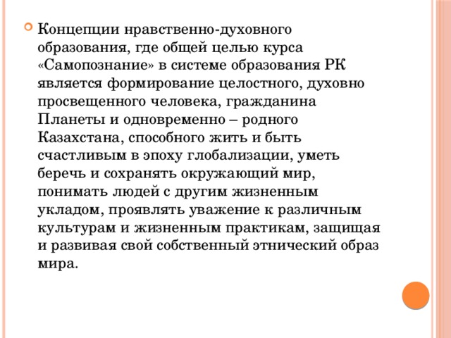 Концепции нравственно-духовного образования, где общей целью курса «Самопознание» в системе образования РК является формирование целостного, духовно просвещенного человека, гражданина Планеты и одновременно – родного Казахстана, способного жить и быть счастливым в эпоху глобализации, уметь беречь и сохранять окружающий мир, понимать людей с другим жизненным укладом, проявлять уважение к различным культурам и жизненным практикам, защищая и развивая свой собственный этнический образ мира. 