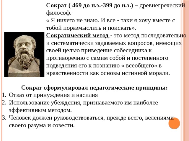 Сократ ( 469 до н.э.-399 до н.э.) – древнегреческий философ. « Я ничего не знаю. И все - таки я хочу вместе с тобой поразмыслить и поискать». Сократический метод - это метод последовательно и систематически задаваемых вопросов, имеющих своей целью приведение собеседника к противоречию с самим собой и постепенного подведения его к познанию « всеобщего» в нравственности как основы истинной морали. Сократ сформулировал педагогические принципы: Отказ от принуждения и насилия Использование убеждения, признаваемого им наиболее эффективным методом. Человек должен руководствоваться, прежде всего, велениями своего разума и совести. 