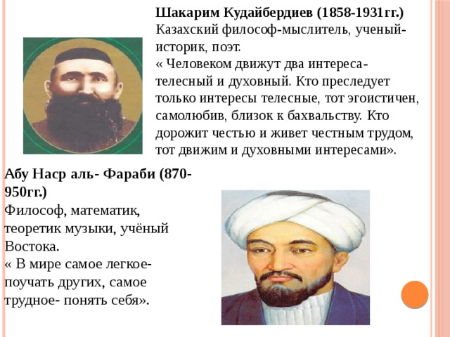 Шакарим Кудайбердиев (1858-1931гг.) Казахский философ-мыслитель, ученый- историк, поэт. « Человеком движут два интереса- телесный и духовный. Кто преследует только интересы телесные, тот эгоистичен, самолюбив, близок к бахвальству. Кто дорожит честью и живет честным трудом, тот движим и духовными интересами». Абу Наср аль- Фараби (870-950гг.) Философ, математик, теоретик музыки, учёный Востока. « В мире самое легкое- поучать других, самое трудное- понять себя». 