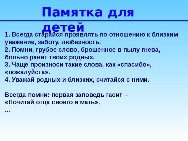 Памятка для детей 1. Всегда старайся проявлять по отношению к близким уважение, заботу, любезность. 2. Помни, грубое слово, брошенное в пылу гнева, больно ранит твоих родных. 3. Чаще произноси такие слова, как «спасибо», «пожалуйста». 4. Уважай родных и близких, считайся с ними.  Всегда помни: первая заповедь гасит – «Почитай отца своего и мать». … 