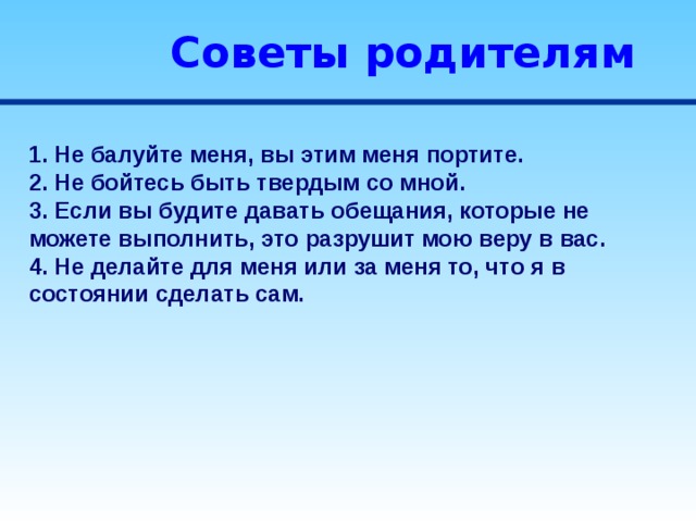 Советы родителям 1. Не балуйте меня, вы этим меня портите. 2. Не бойтесь быть твердым со мной. 3. Если вы будите давать обещания, которые не можете выполнить, это разрушит мою веру в вас. 4. Не делайте для меня или за меня то, что я в состоянии сделать сам. 