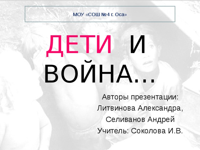 МОУ «СОШ №4 г. Оса» ДЕТИ  И ВОЙНА… Авторы презентации: Литвинова Александра, Селиванов Андрей Учитель: Соколова И.В. 