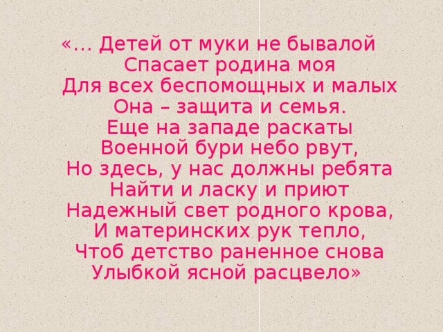 «… Детей от муки не бывалой  Спасает родина моя  Для всех беспомощных и малых  Она – защита и семья.  Еще на западе раскаты  Военной бури небо рвут,  Но здесь, у нас должны ребята  Найти и ласку и приют  Надежный свет родного крова,  И материнских рук тепло,  Чтоб детство раненное снова  Улыбкой ясной расцвело» 
