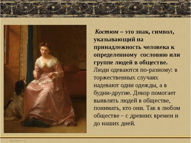  Костюм – это знак, символ, указывающий на принадлежность человека к определенному сословию или группе людей в обществе. Люди одеваются по-разному: в торжественных случаях надевают одни одежды, а в будни-другие. Декор помогает выявлять людей в обществе, понимать, кто они. Так в любом обществе – с древних времен и до наших дней. 