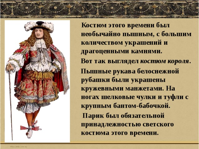  Костюм этого времени был необычайно пышным, с большим количеством украшений и драгоценными камнями.  Вот так выглядел костюм короля .  Пышные рукава белоснежной рубашки были украшены кружевными манжетами. На ногах шелковые чулки и туфли с крупным бантом-бабочкой.  Парик был обязательной принадлежностью светского костюма этого времени. 