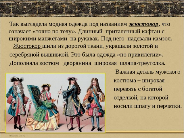  Так выглядела модная одежда под названием жюстокор , что означает «точно по телу». Длинный приталенный кафтан с широкими манжетами на рукавах. Под него надевали камзол. Жюстокор шили из дорогой ткани, украшали золотой и  серебряной вышивкой. Это была одежда «по привилегии».  Дополняла костюм дворянина широкая шляпа-треуголка.  Важная деталь мужского  костюма – широкая  перевязь с богатой  отделкой, на которой  носили шпагу и перчатки. 
