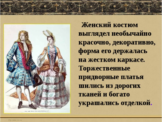  Женский костюм выглядел необычайно красочно, декоративно, форма его держалась на жестком каркасе. Торжественные придворные платья шились из дорогих тканей и богато украшались отделкой . 