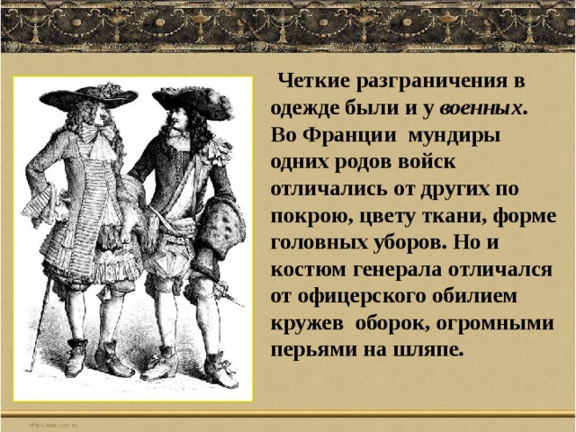  Четкие разграничения в одежде были и у военных . Во Франции мундиры одних родов войск отличались от других по покрою, цвету ткани, форме головных уборов. Но и костюм генерала отличался от офицерского обилием кружев оборок, огромными перьями на шляпе. 