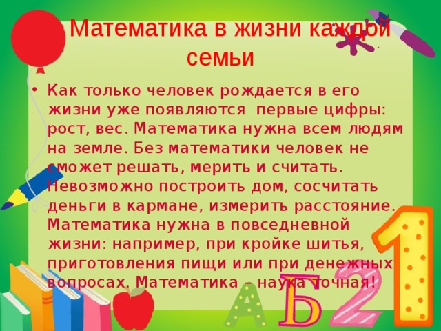  Математика в жизни каждой семьи Как только человек рождается в его жизни уже появляются первые цифры: рост, вес. Математика нужна всем людям на земле. Без математики человек не сможет решать, мерить и считать. Невозможно построить дом, сосчитать деньги в кармане, измерить расстояние. Математика нужна в повседневной жизни: например, при кройке шитья, приготовления пищи или при денежных вопросах. Математика – наука точная! 