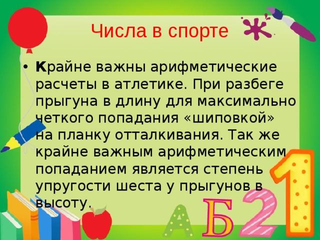 Числа в спорте К райне важны арифметические расчеты в атлетике. При разбеге прыгуна в длину для максимально четкого попадания «шиповкой» на планку отталкивания. Так же крайне важным арифметическим попаданием является степень упругости шеста у прыгунов в высоту. 