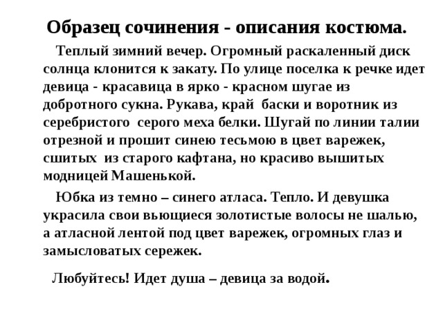 Образец сочинения - описания костюма.  Теплый зимний вечер. Огромный раскаленный диск солнца клонится к закату. По улице поселка к речке идет девица - красавица в ярко - красном шугае из добротного сукна. Рукава, край баски и воротник из серебристого серого меха белки. Шугай по линии талии отрезной и прошит синею тесьмою в цвет варежек, сшитых из старого кафтана, но красиво вышитых модницей Машенькой.  Юбка из темно – синего атласа. Тепло. И девушка украсила свои вьющиеся золотистые волосы не шалью, а атласной лентой под цвет варежек, огромных глаз и замысловатых сережек.  Любуйтесь! Идет душа – девица за водой . 