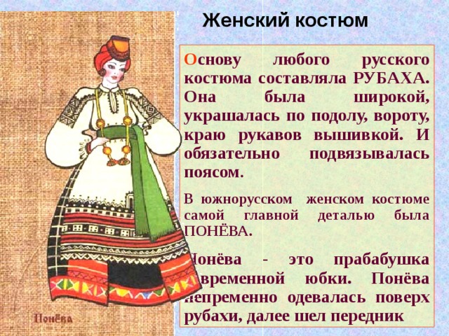 Женский костюм О снову любого русского костюма составляла РУБАХА. Она была широкой, украшалась по подолу, вороту, краю рукавов вышивкой. И обязательно подвязывалась поясом . В южнорусском женском костюме самой главной деталью была ПОНЁВА. Понёва - это прабабушка современной юбки. Понёва непременно одевалась поверх рубахи, далее шел передник 