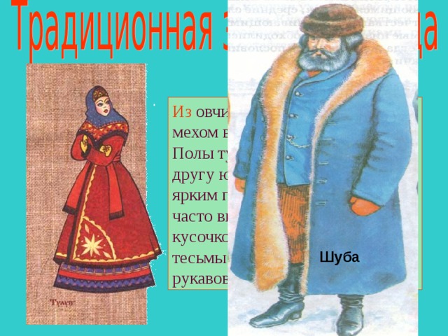 Из овчины шили полушубки мехом вовнутрь и ТУЛУПЫ. Полы тулупа заходили одна на другу ю, а подвязывали его ярким поясом. На полушубках часто выкладывали орнамент из кусочков кожи и разноцветной тесьмы по подолу и по краю рукавов.  Шуба 