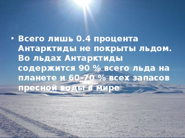 Всего лишь 0.4 процента Антарктиды не покрыты льдом. Во льдах Антарктиды содержится 90 % всего льда на планете и 60-70 % всех запасов пресной воды в мире 
