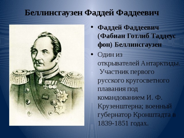 Беллинсгаузен Фаддей Фаддеевич   Фаддей Фаддеевич (Фабиан Готлиб Таддеус фон) Беллинсгаузен  Один из открывателей Антарктиды. Участник первого русского кругосветного плавания под командованием И. Ф. Крузенштерна; военный губернатор Кронштадта в 1839-1851 годах. 