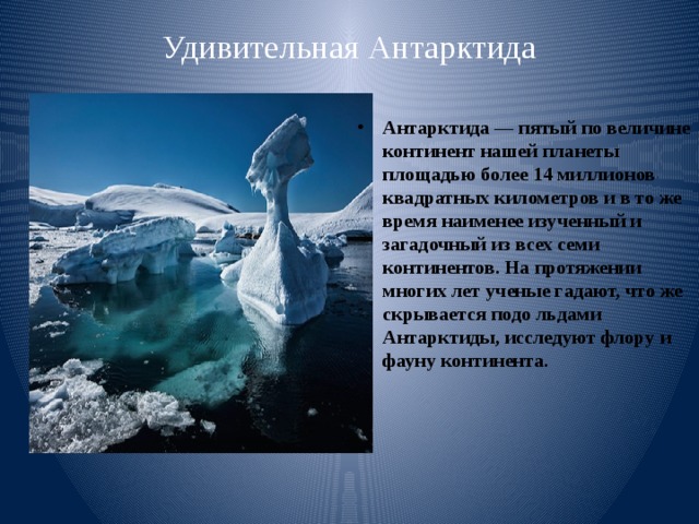 Удивительная Антарктида   Антарктида — пятый по величине континент нашей планеты площадью более 14 миллионов квадратных километров и в то же время наименее изученный и загадочный из всех семи континентов. На протяжении многих лет ученые гадают, что же скрывается подо льдами Антарктиды, исследуют флору и фауну континента. 