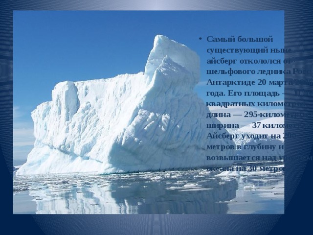         Самый большой существующий ныне айсберг откололся от шельфового ледника Росс в Антарктиде 20 марта 2000 года. Его площадь — 11 000 квадратных километров, длина — 295-километров и ширина — 37 километров. Айсберг уходит на 200 метров в глубину и возвышается над уровнем океана на 30 метров. 