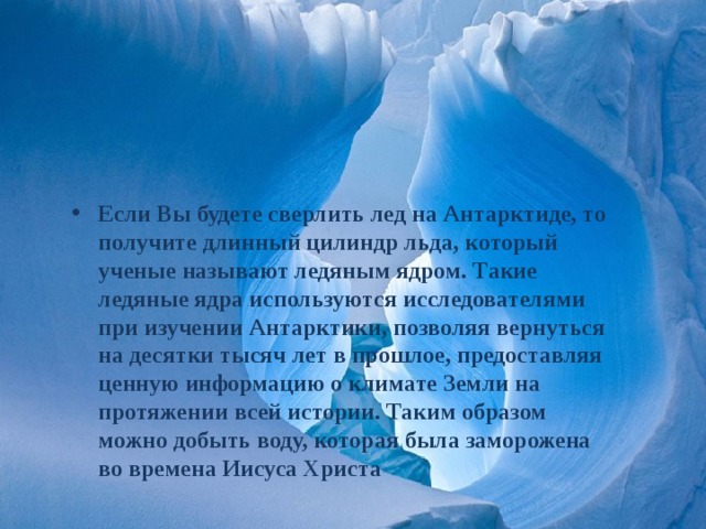 Если Вы будете сверлить лед на Антарктиде, то получите длинный цилиндр льда, который ученые называют ледяным ядром. Такие ледяные ядра используются исследователями при изучении Антарктики, позволяя вернуться на десятки тысяч лет в прошлое, предоставляя ценную информацию о климате Земли на протяжении всей истории. Таким образом можно добыть воду, которая была заморожена во времена Иисуса Христа 