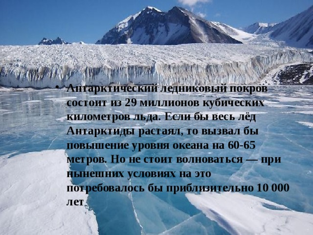Антарктический ледниковый покров состоит из 29 миллионов кубических километров льда. Если бы весь лёд Антарктиды растаял, то вызвал бы повышение уровня океана на 60-65 метров. Но не стоит волноваться — при нынешних условиях на это  потребовалось бы приблизительно 10 000 лет 